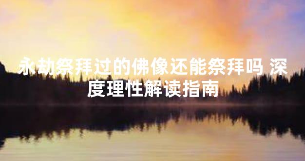 永劫祭拜过的佛像还能祭拜吗 深度理性解读指南